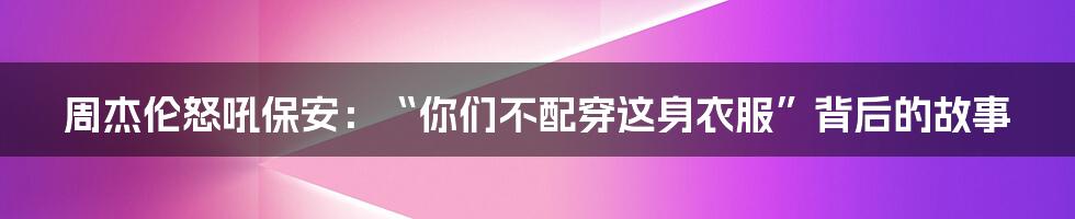 周杰伦怒吼保安：“你们不配穿这身衣服”背后的故事