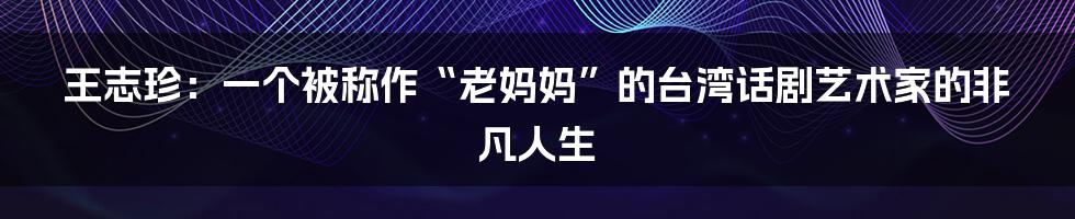 王志珍：一个被称作“老妈妈”的台湾话剧艺术家的非凡人生