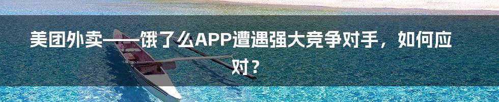 美团外卖——饿了么APP遭遇强大竞争对手，如何应对？