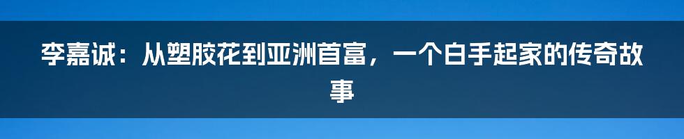 李嘉诚：从塑胶花到亚洲首富，一个白手起家的传奇故事