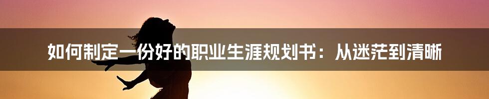 如何制定一份好的职业生涯规划书：从迷茫到清晰