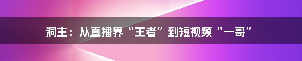 洞主：从直播界“王者”到短视频“一哥”