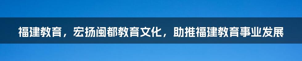 福建教育，宏扬闽都教育文化，助推福建教育事业发展