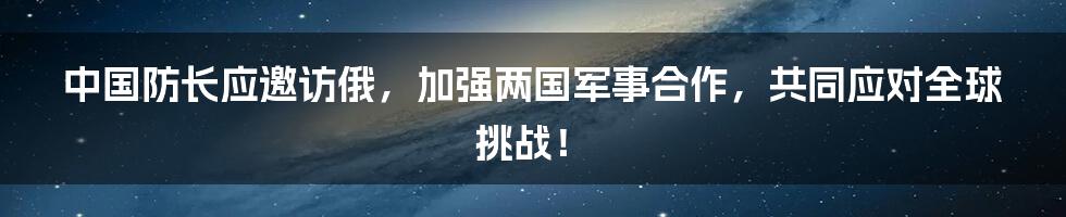 中国防长应邀访俄，加强两国军事合作，共同应对全球挑战！