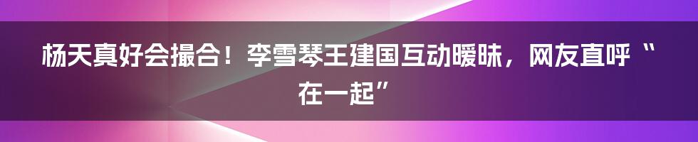 杨天真好会撮合！李雪琴王建国互动暧昧，网友直呼“在一起”