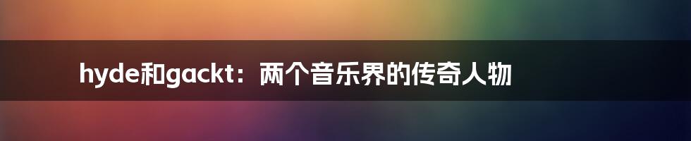 hyde和gackt：两个音乐界的传奇人物