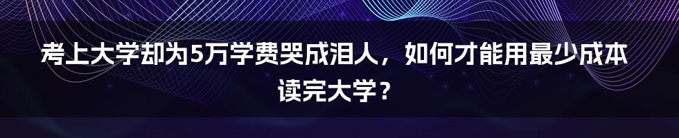 考上大学却为5万学费哭成泪人，如何才能用最少成本读完大学？