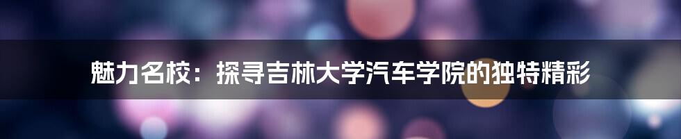 魅力名校：探寻吉林大学汽车学院的独特精彩