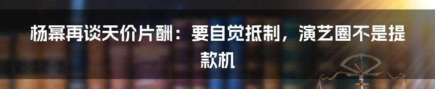 杨幂再谈天价片酬：要自觉抵制，演艺圈不是提款机