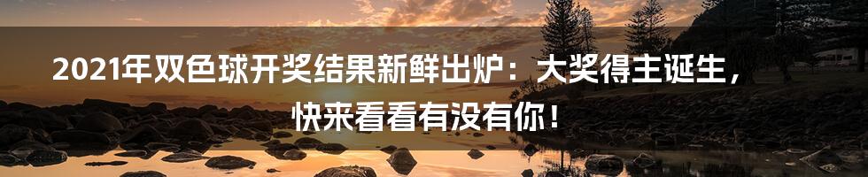 2021年双色球开奖结果新鲜出炉：大奖得主诞生，快来看看有没有你！