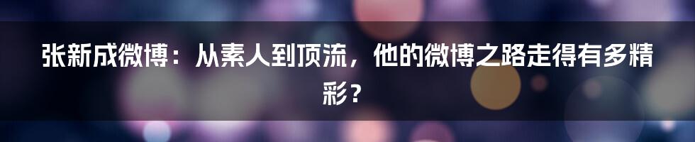 张新成微博：从素人到顶流，他的微博之路走得有多精彩？