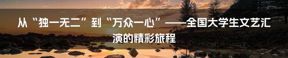 从“独一无二”到“万众一心”——全国大学生文艺汇演的精彩旅程