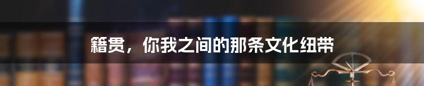 籍贯，你我之间的那条文化纽带