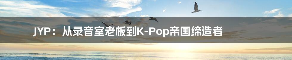 JYP：从录音室老板到K-Pop帝国缔造者