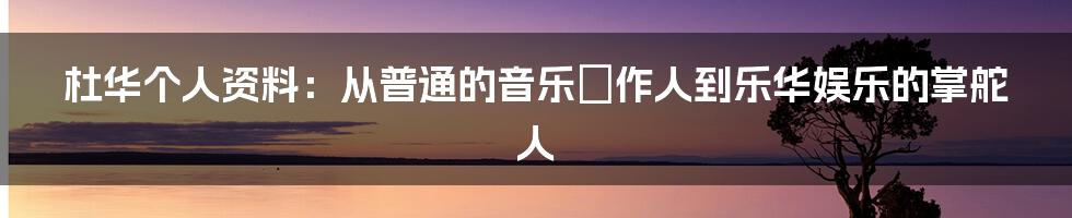 杜华个人资料：从普通的音乐製作人到乐华娱乐的掌舵人