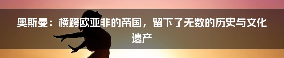 奥斯曼：横跨欧亚非的帝国，留下了无数的历史与文化遗产