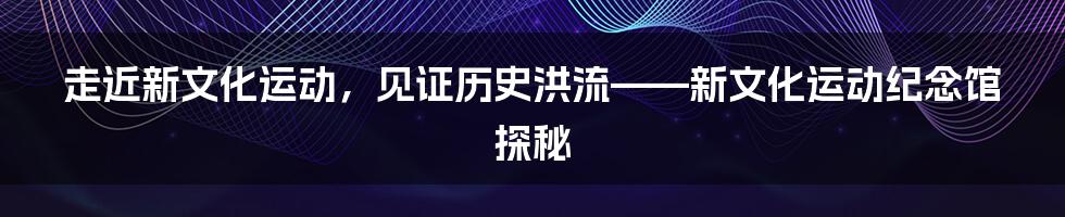 走近新文化运动，见证历史洪流——新文化运动纪念馆探秘