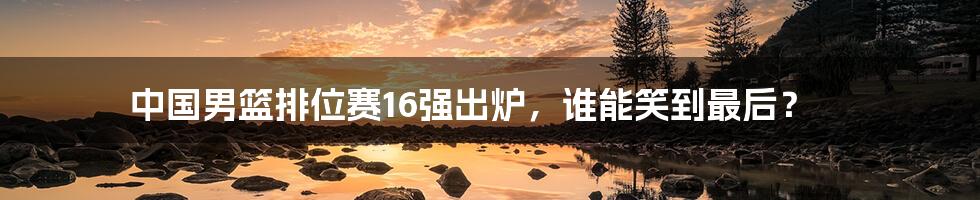 中国男篮排位赛16强出炉，谁能笑到最后？