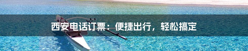 西安电话订票：便捷出行，轻松搞定