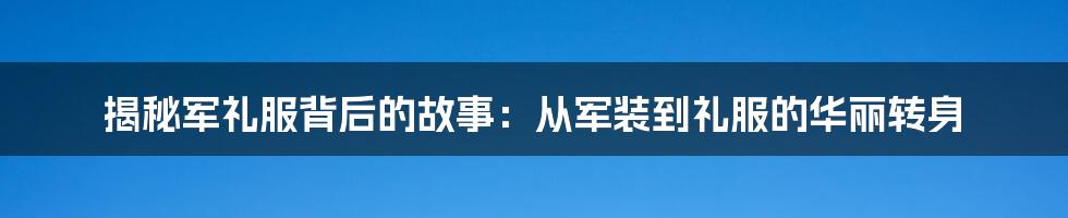 揭秘军礼服背后的故事：从军装到礼服的华丽转身