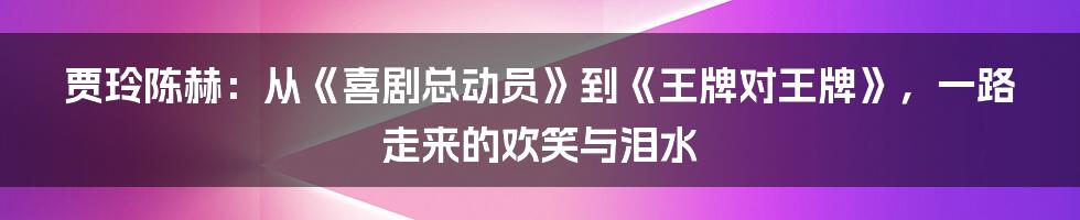 贾玲陈赫：从《喜剧总动员》到《王牌对王牌》，一路走来的欢笑与泪水