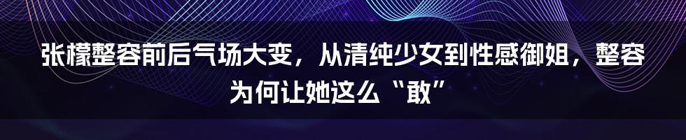 张檬整容前后气场大变，从清纯少女到性感御姐，整容为何让她这么“敢”