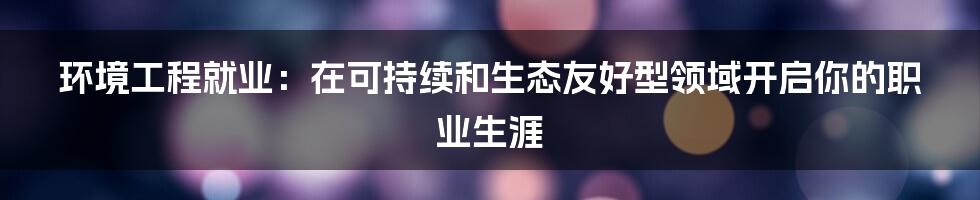 环境工程就业：在可持续和生态友好型领域开启你的职业生涯