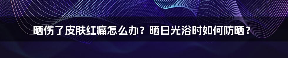 晒伤了皮肤红痛怎么办？晒日光浴时如何防晒？