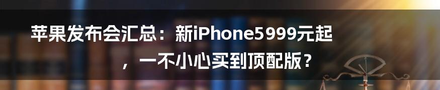 苹果发布会汇总：新iPhone5999元起，一不小心买到顶配版？