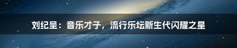 刘纪呈：音乐才子，流行乐坛新生代闪耀之星