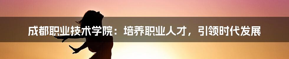 成都职业技术学院：培养职业人才，引领时代发展