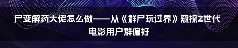 尸变解药大佬怎么做——从《群尸玩过界》窥探Z世代电影用户群偏好