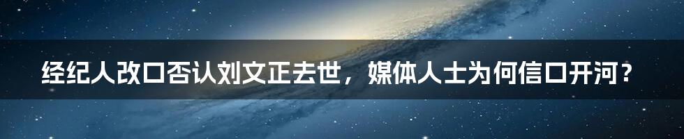 经纪人改口否认刘文正去世，媒体人士为何信口开河？