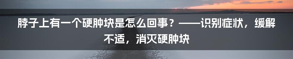 脖子上有一个硬肿块是怎么回事？——识别症状，缓解不适，消灭硬肿块