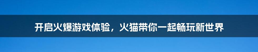 开启火爆游戏体验，火猫带你一起畅玩新世界