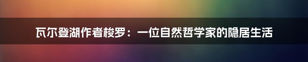 瓦尔登湖作者梭罗：一位自然哲学家的隐居生活