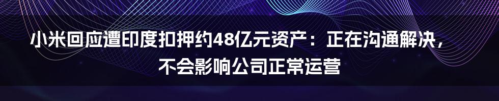 小米回应遭印度扣押约48亿元资产：正在沟通解决，不会影响公司正常运营