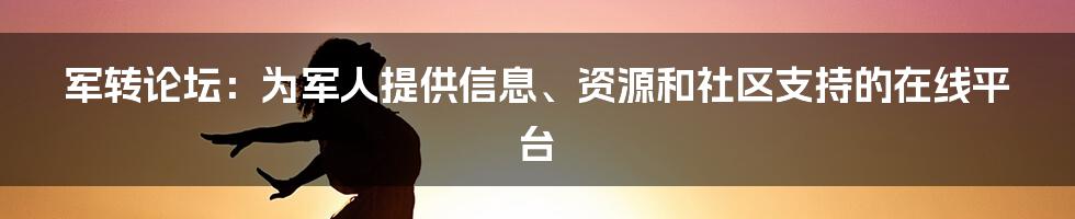 军转论坛：为军人提供信息、资源和社区支持的在线平台