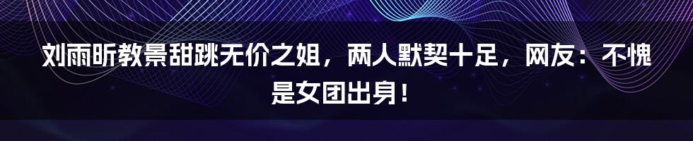 刘雨昕教景甜跳无价之姐，两人默契十足，网友：不愧是女团出身！