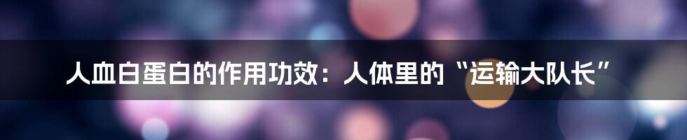 人血白蛋白的作用功效：人体里的“运输大队长”