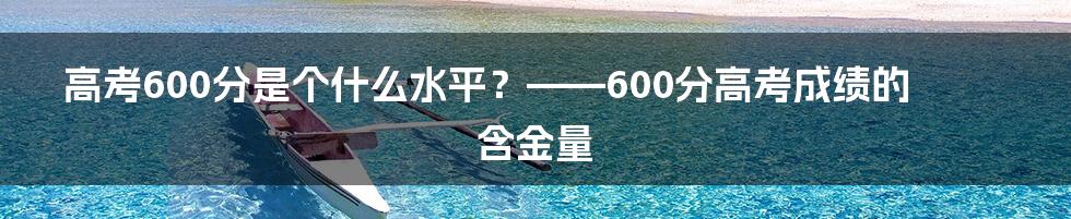 高考600分是个什么水平？——600分高考成绩的含金量