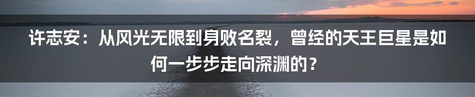 许志安：从风光无限到身败名裂，曾经的天王巨星是如何一步步走向深渊的？