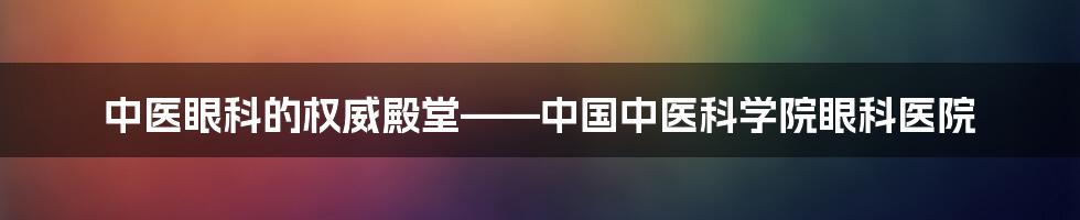 中医眼科的权威殿堂——中国中医科学院眼科医院