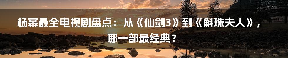 杨幂最全电视剧盘点：从《仙剑3》到《斛珠夫人》，哪一部最经典？