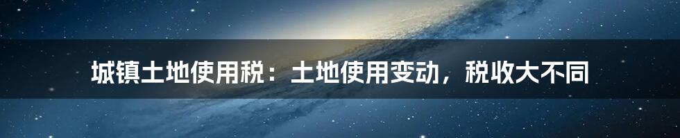 城镇土地使用税：土地使用变动，税收大不同