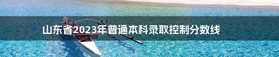 山东省2023年普通本科录取控制分数线