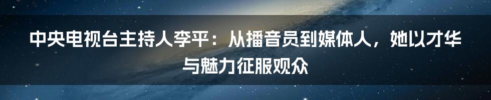 中央电视台主持人李平：从播音员到媒体人，她以才华与魅力征服观众