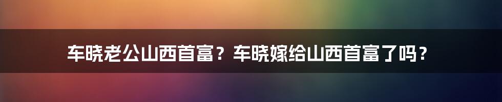 车晓老公山西首富？车晓嫁给山西首富了吗？