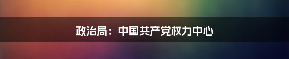 政治局：中国共产党权力中心