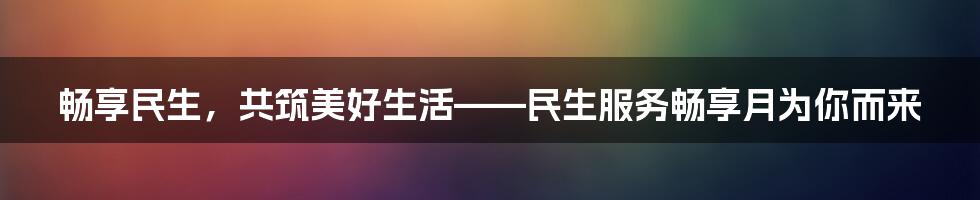 畅享民生，共筑美好生活——民生服务畅享月为你而来